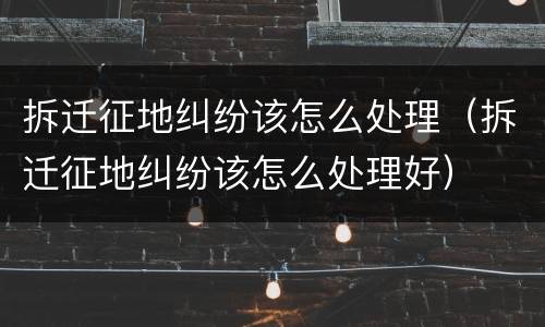 拆迁征地纠纷该怎么处理（拆迁征地纠纷该怎么处理好）