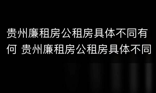 贵州廉租房公租房具体不同有何 贵州廉租房公租房具体不同有何条件