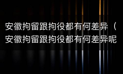 安徽拘留跟拘役都有何差异（安徽拘留跟拘役都有何差异呢）