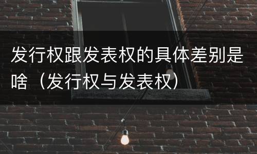发行权跟发表权的具体差别是啥（发行权与发表权）