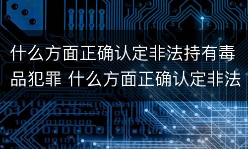 什么方面正确认定非法持有毒品犯罪 什么方面正确认定非法持有毒品犯罪行为