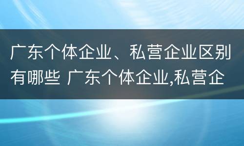 广东个体企业、私营企业区别有哪些 广东个体企业,私营企业区别有哪些呢