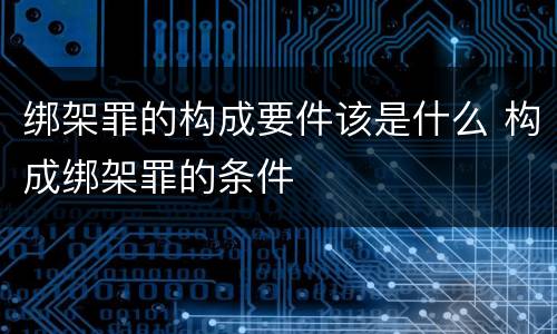 绑架罪的构成要件该是什么 构成绑架罪的条件