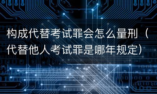 构成代替考试罪会怎么量刑（代替他人考试罪是哪年规定）