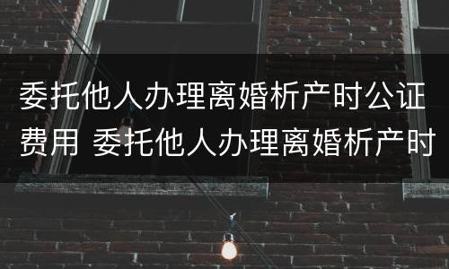 委托他人办理离婚析产时公证费用 委托他人办理离婚析产时公证费用谁承担