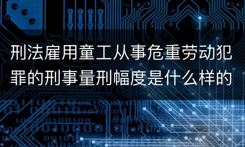 刑法雇用童工从事危重劳动犯罪的刑事量刑幅度是什么样的