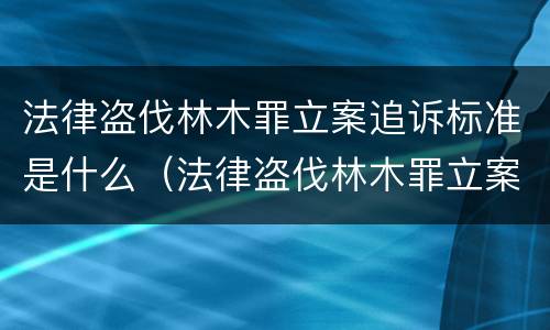 法律盗伐林木罪立案追诉标准是什么（法律盗伐林木罪立案追诉标准是什么意思）