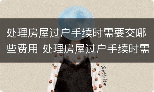 处理房屋过户手续时需要交哪些费用 处理房屋过户手续时需要交哪些费用呢