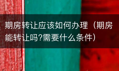 期房转让应该如何办理（期房能转让吗?需要什么条件）