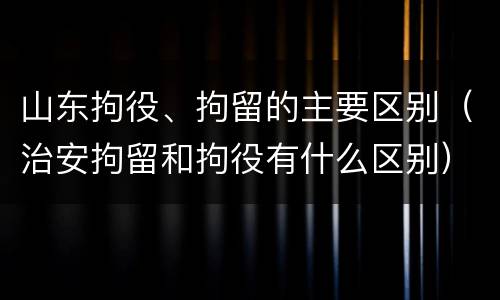 山东拘役、拘留的主要区别（治安拘留和拘役有什么区别）