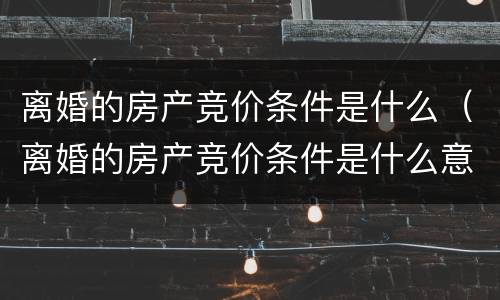 离婚的房产竞价条件是什么（离婚的房产竞价条件是什么意思）