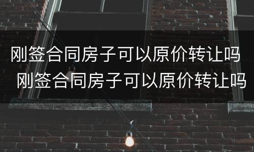 刚签合同房子可以原价转让吗 刚签合同房子可以原价转让吗合法吗