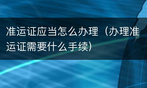 准运证应当怎么办理（办理准运证需要什么手续）