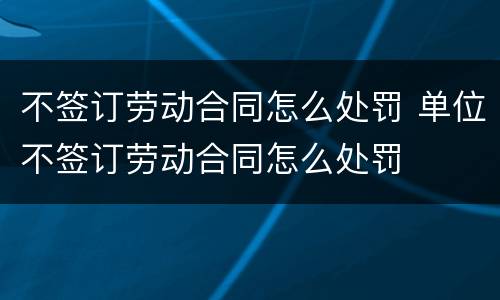不签订劳动合同怎么处罚 单位不签订劳动合同怎么处罚