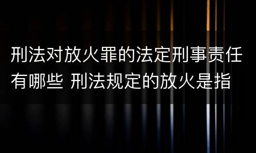 刑法对放火罪的法定刑事责任有哪些 刑法规定的放火是指