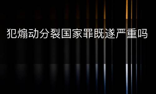犯煽动分裂国家罪既遂严重吗