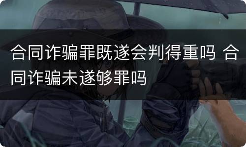 合同诈骗罪既遂会判得重吗 合同诈骗未遂够罪吗