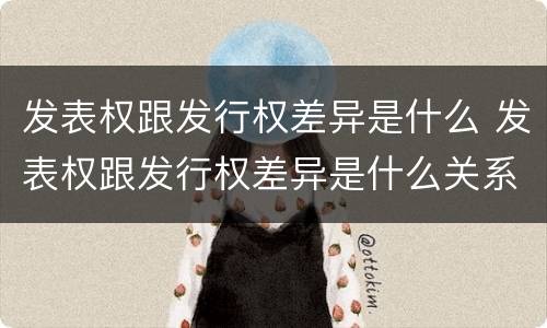 发表权跟发行权差异是什么 发表权跟发行权差异是什么关系