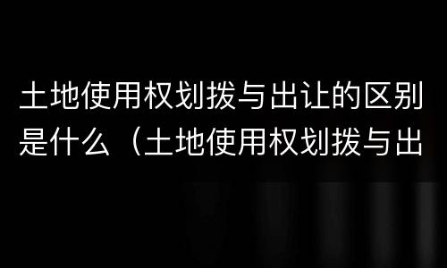土地使用权划拨与出让的区别是什么（土地使用权划拨与出让的区别是什么意思）