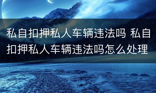 私自扣押私人车辆违法吗 私自扣押私人车辆违法吗怎么处理
