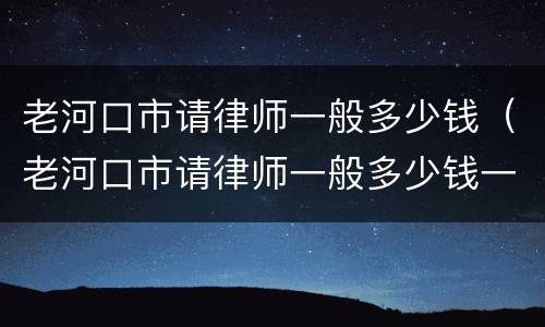 老河口市请律师一般多少钱（老河口市请律师一般多少钱一次）