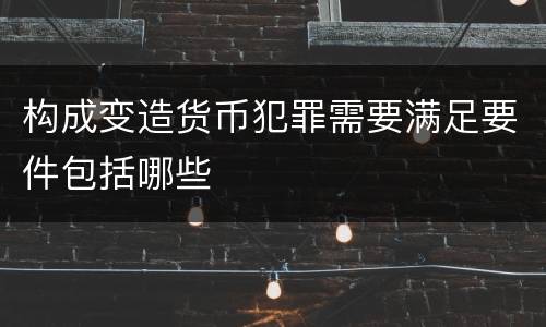构成变造货币犯罪需要满足要件包括哪些