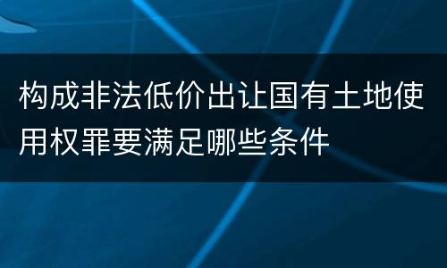 构成非法低价出让国有土地使用权罪要满足哪些条件