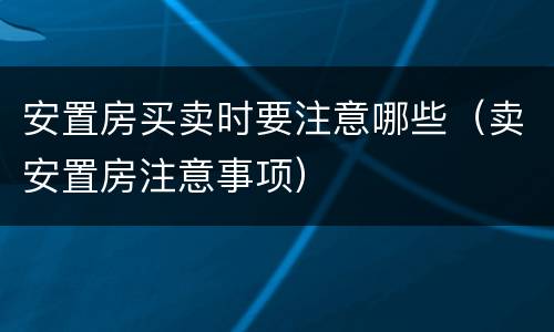 安置房买卖时要注意哪些（卖安置房注意事项）