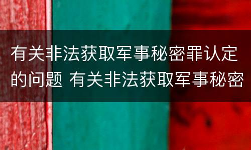 有关非法获取军事秘密罪认定的问题 有关非法获取军事秘密罪认定的问题和建议