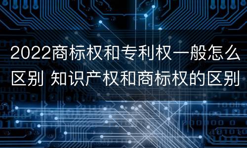 2022商标权和专利权一般怎么区别 知识产权和商标权的区别
