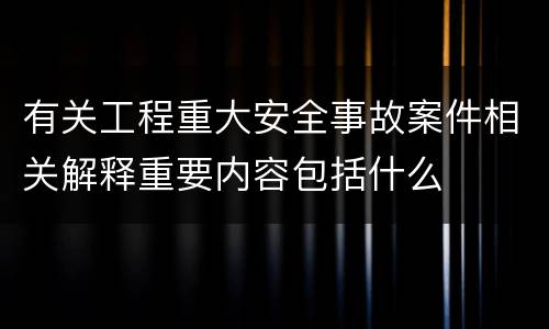 有关工程重大安全事故案件相关解释重要内容包括什么