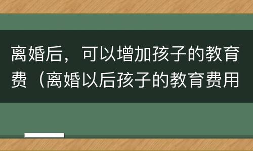 离婚后，可以增加孩子的教育费（离婚以后孩子的教育费用）