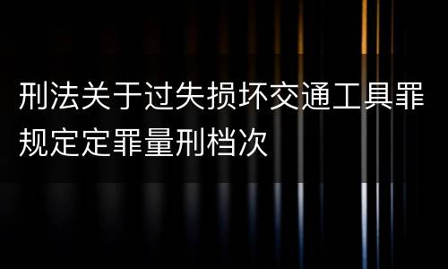 刑法关于过失损坏交通工具罪规定定罪量刑档次