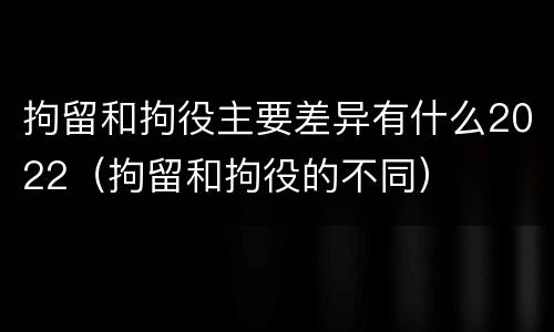 拘留和拘役主要差异有什么2022（拘留和拘役的不同）