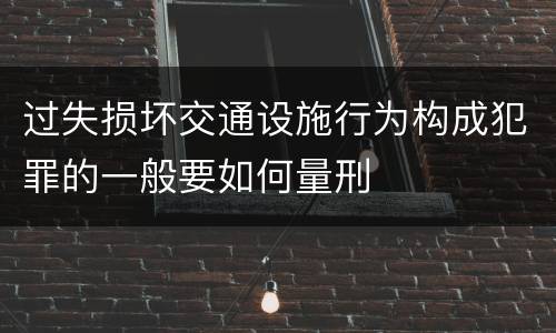 过失损坏交通设施行为构成犯罪的一般要如何量刑