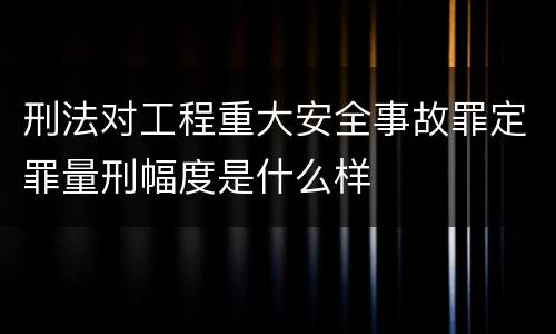 刑法对工程重大安全事故罪定罪量刑幅度是什么样