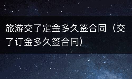 旅游交了定金多久签合同（交了订金多久签合同）