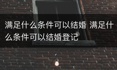 满足什么条件可以结婚 满足什么条件可以结婚登记