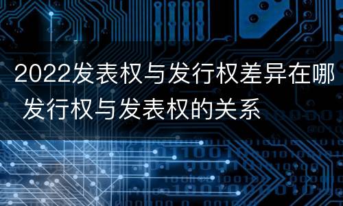 2022发表权与发行权差异在哪 发行权与发表权的关系