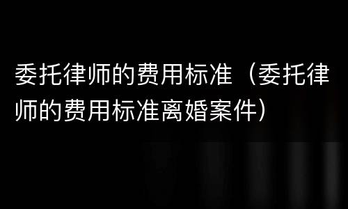 委托律师的费用标准（委托律师的费用标准离婚案件）