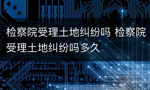 检察院受理土地纠纷吗 检察院受理土地纠纷吗多久