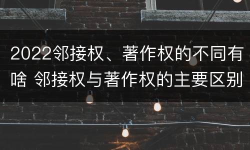 2022邻接权、著作权的不同有啥 邻接权与著作权的主要区别
