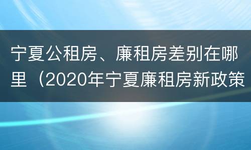 宁夏公租房、廉租房差别在哪里（2020年宁夏廉租房新政策）