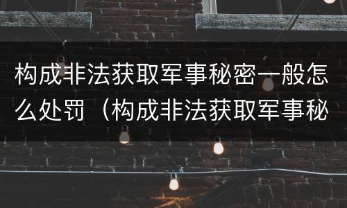 构成非法获取军事秘密一般怎么处罚（构成非法获取军事秘密罪）
