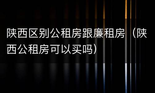 陕西区别公租房跟廉租房（陕西公租房可以买吗）