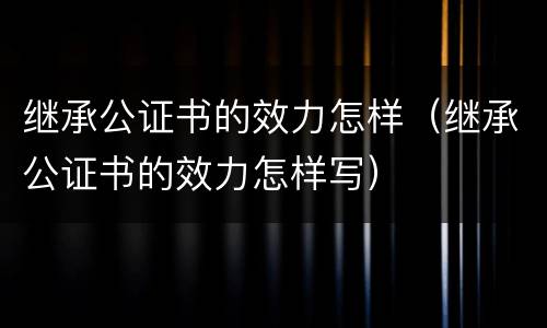 继承公证书的效力怎样（继承公证书的效力怎样写）