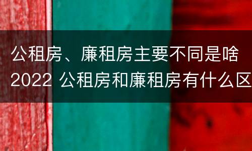 公租房、廉租房主要不同是啥2022 公租房和廉租房有什么区别?用户可以住一辈子吗?