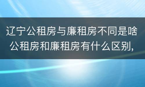 辽宁公租房与廉租房不同是啥 公租房和廉租房有什么区别,哪个更好点