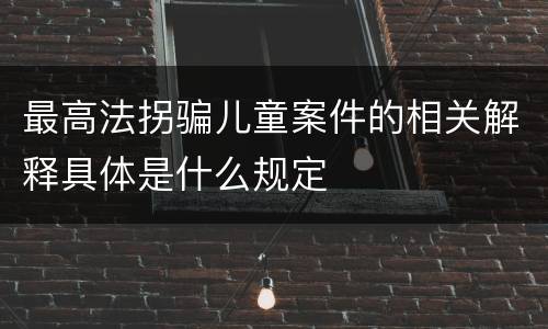最高法拐骗儿童案件的相关解释具体是什么规定