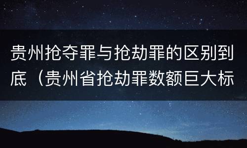 贵州抢夺罪与抢劫罪的区别到底（贵州省抢劫罪数额巨大标准）
